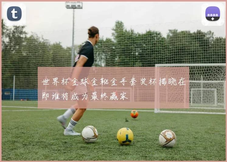 世界杯金球金靴金手套奖杯揭晓在即谁将成为最终赢家