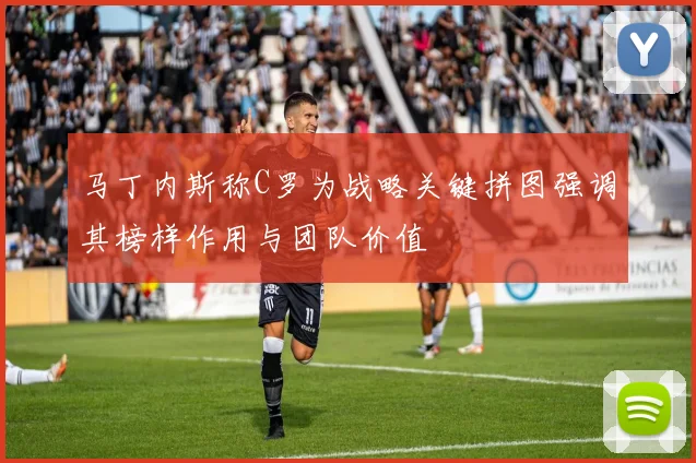 马丁内斯称C罗为战略关键拼图强调其榜样作用与团队价值