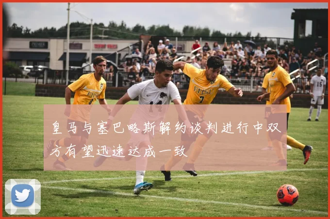 皇马与塞巴略斯解约谈判进行中双方有望迅速达成一致
