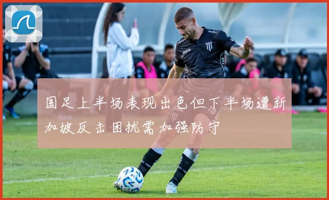 国足上半场表现出色但下半场遭新加坡反击困扰需加强防守