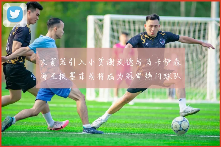 火箭若引入小贾谢泼德与马卡伊森海王换墨菲或将成为冠军热门球队