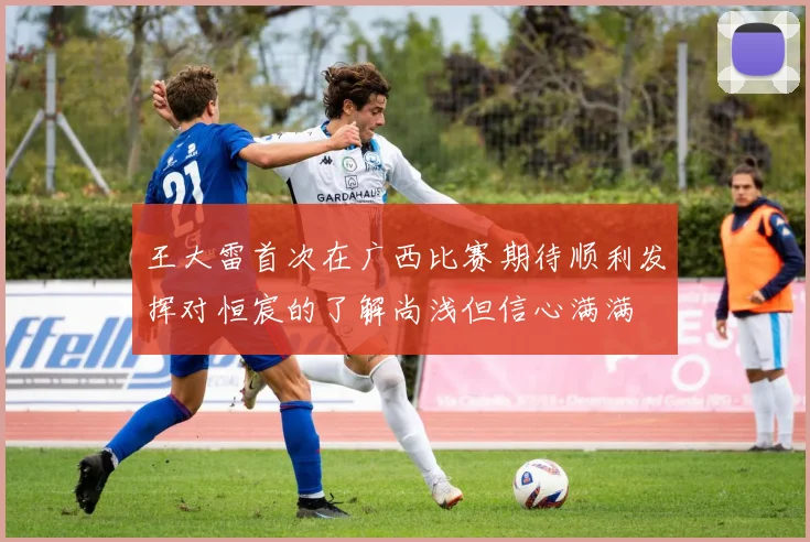 王大雷首次在广西比赛期待顺利发挥对恒宸的了解尚浅但信心满满