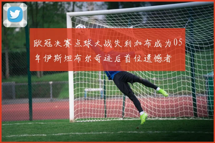 欧冠决赛点球大战失利加布成为05年伊斯坦布尔奇迹后首位遗憾者