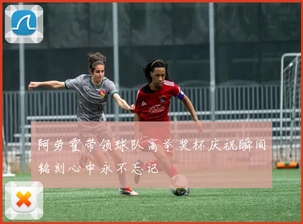 阿劳霍带领球队高举奖杯庆祝瞬间铭刻心中永不忘记