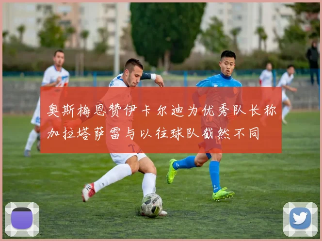 奥斯梅恩赞伊卡尔迪为优秀队长称加拉塔萨雷与以往球队截然不同