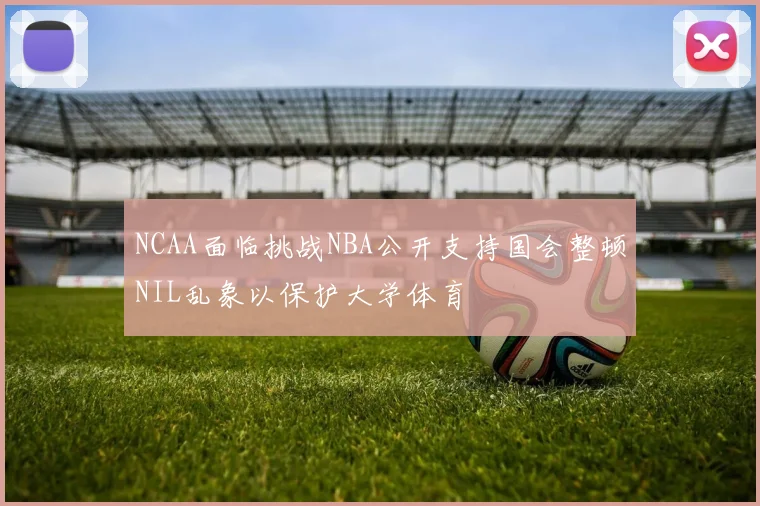 NCAA面临挑战NBA公开支持国会整顿NIL乱象以保护大学体育