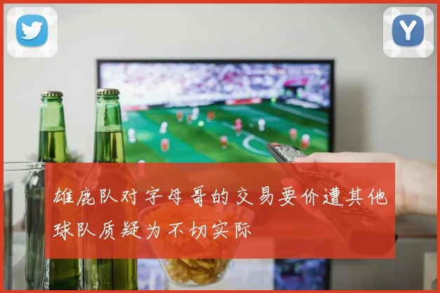 雄鹿队对字母哥的交易要价遭其他球队质疑为不切实际