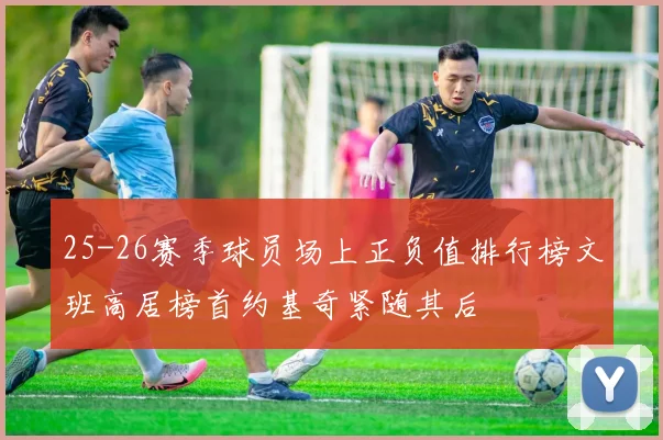 25-26赛季球员场上正负值排行榜文班高居榜首约基奇紧随其后