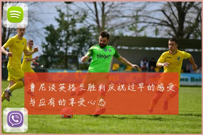 鲁尼谈英格兰胜利庆祝过早的感受与应有的享受心态