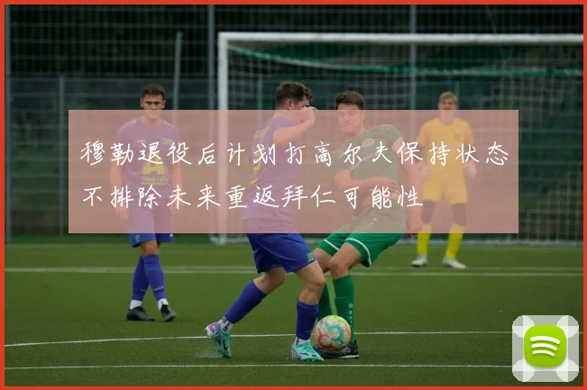穆勒退役后计划打高尔夫保持状态不排除未来重返拜仁可能性