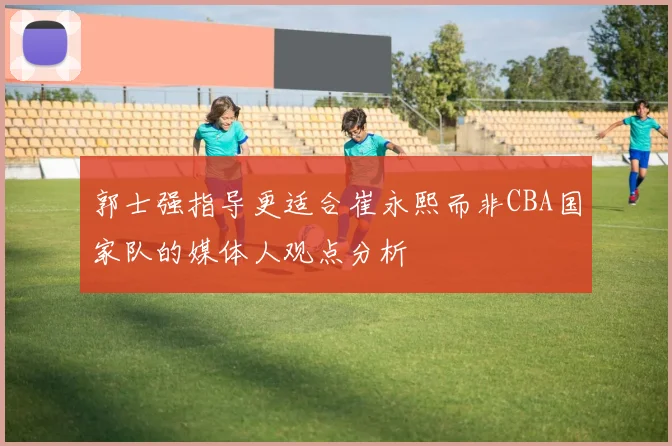 郭士强指导更适合崔永熙而非CBA国家队的媒体人观点分析