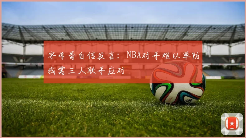 字母哥自信发言：NBA对手难以单防我需三人联手应对