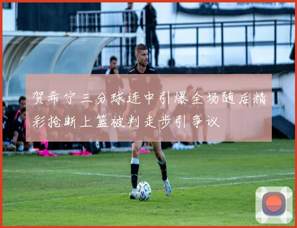 贺希宁三分球连中引爆全场随后精彩抢断上篮被判走步引争议