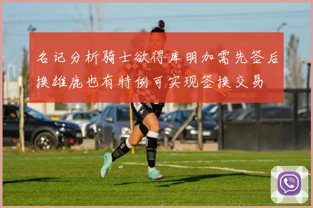 名记分析骑士欲得库明加需先签后换雄鹿也有特例可实现签换交易