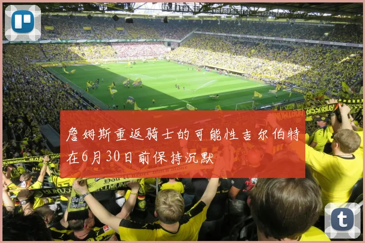 詹姆斯重返骑士的可能性吉尔伯特在6月30日前保持沉默