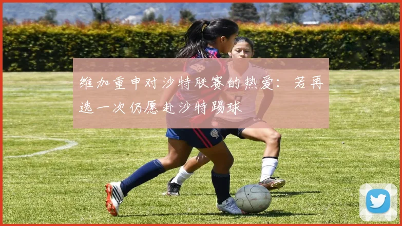 维加重申对沙特联赛的热爱：若再选一次仍愿赴沙特踢球