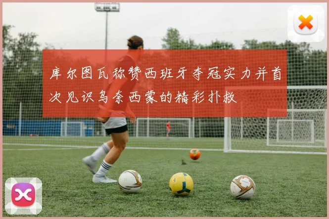 库尔图瓦称赞西班牙夺冠实力并首次见识乌奈西蒙的精彩扑救