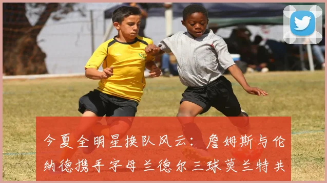 今夏全明星换队风云：詹姆斯与伦纳德携手字母兰德尔三球莫兰特共创辉煌
