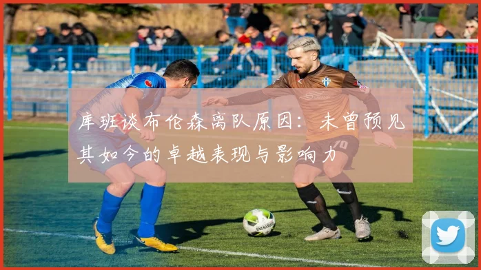 库班谈布伦森离队原因：未曾预见其如今的卓越表现与影响力