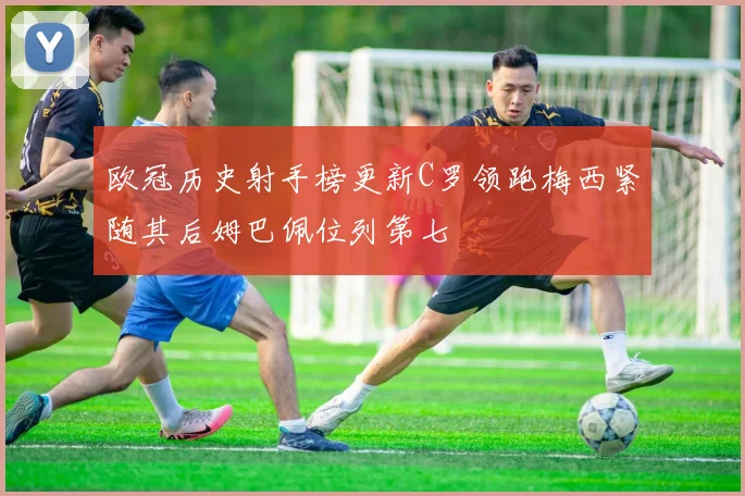 欧冠历史射手榜更新C罗领跑梅西紧随其后姆巴佩位列第七