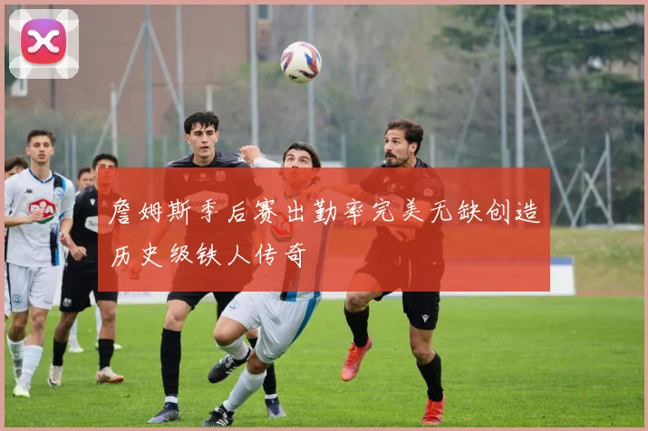 詹姆斯季后赛出勤率完美无缺创造历史级铁人传奇
