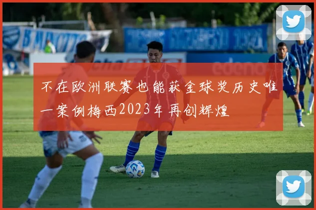 不在欧洲联赛也能获金球奖历史唯一案例梅西2023年再创辉煌
