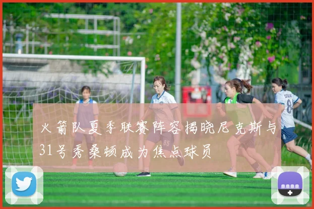 火箭队夏季联赛阵容揭晓尼克斯与31号秀桑顿成为焦点球员