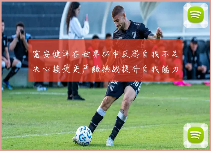 富安健洋在世界杯中反思自我不足决心接受更严酷挑战提升自我能力