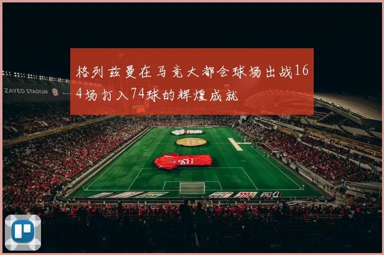 格列兹曼在马竞大都会球场出战164场打入74球的辉煌成就